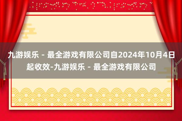 九游娱乐 - 最全游戏有限公司自2024年10月4日起收效-九游娱乐 - 最全游戏有限公司