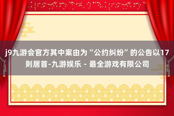 j9九游会官方其中案由为“公约纠纷”的公告以17则居首-九游娱乐 - 最全游戏有限公司