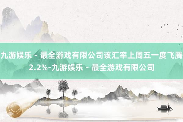 九游娱乐 - 最全游戏有限公司该汇率上周五一度飞腾2.2%-九游娱乐 - 最全游戏有限公司