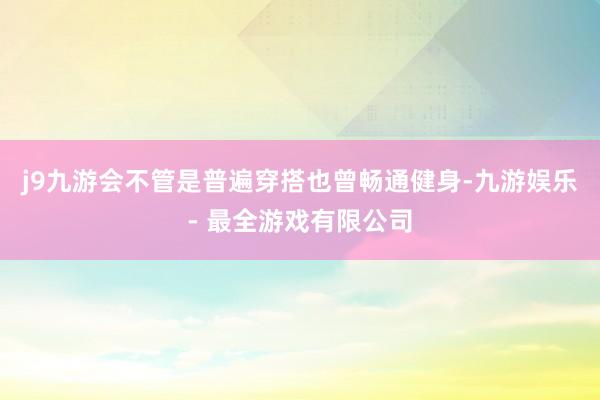 j9九游会不管是普遍穿搭也曾畅通健身-九游娱乐 - 最全游戏有限公司