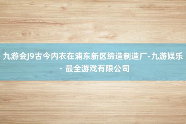 九游会J9古今内衣在浦东新区缔造制造厂-九游娱乐 - 最全游戏有限公司