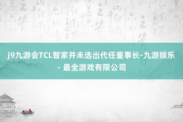 j9九游会TCL智家并未选出代任董事长-九游娱乐 - 最全游戏有限公司