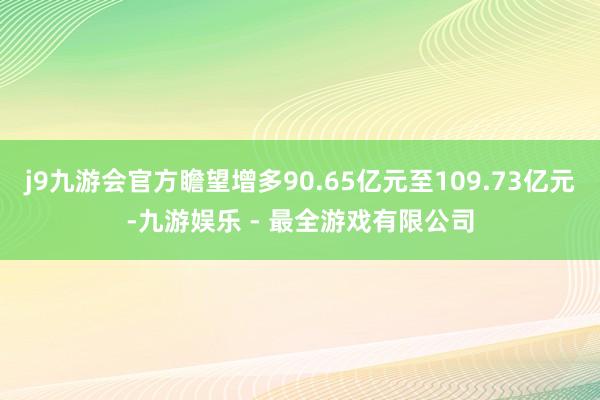 j9九游会官方瞻望增多90.65亿元至109.73亿元-九游娱乐 - 最全游戏有限公司