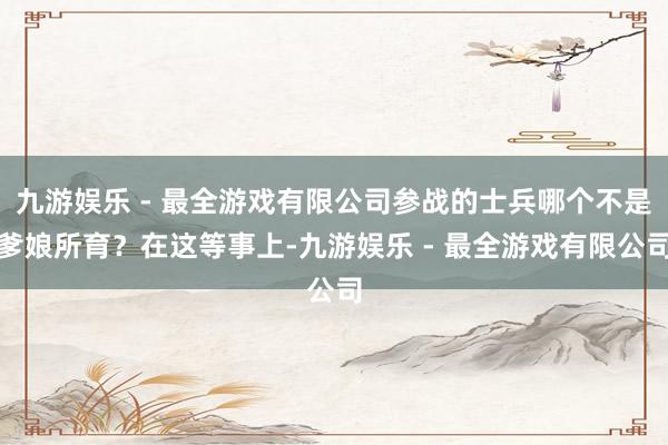 九游娱乐 - 最全游戏有限公司参战的士兵哪个不是爹娘所育？在这等事上-九游娱乐 - 最全游戏有限公司