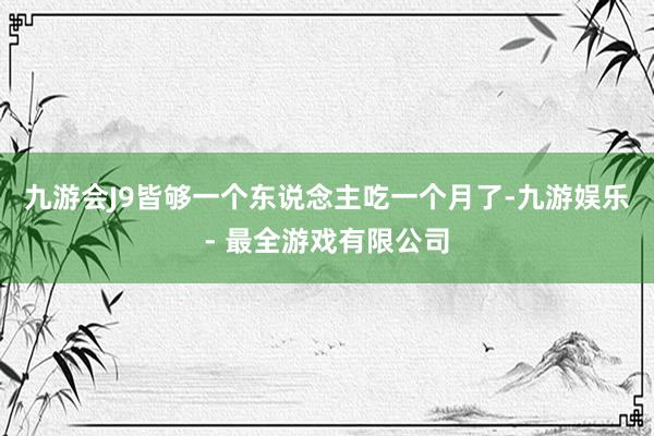 九游会J9皆够一个东说念主吃一个月了-九游娱乐 - 最全游戏有限公司