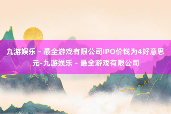 九游娱乐 - 最全游戏有限公司IPO价钱为4好意思元-九游娱乐 - 最全游戏有限公司