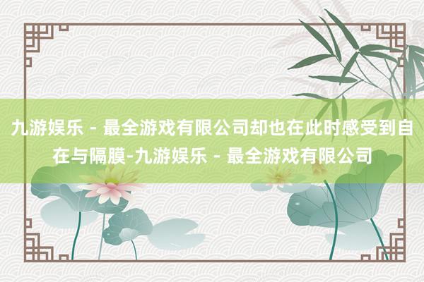 九游娱乐 - 最全游戏有限公司却也在此时感受到自在与隔膜-九游娱乐 - 最全游戏有限公司