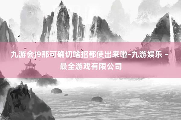 九游会J9那可确切啥招都使出来啦-九游娱乐 - 最全游戏有限公司