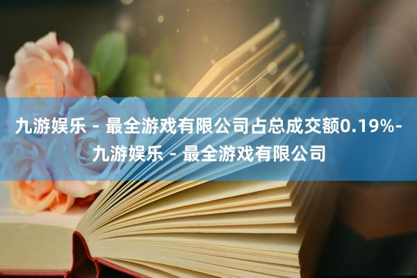 九游娱乐 - 最全游戏有限公司占总成交额0.19%-九游娱乐 - 最全游戏有限公司