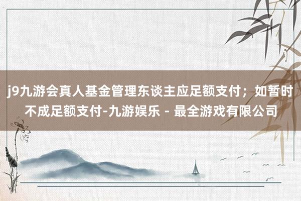 j9九游会真人基金管理东谈主应足额支付；如暂时不成足额支付-九游娱乐 - 最全游戏有限公司