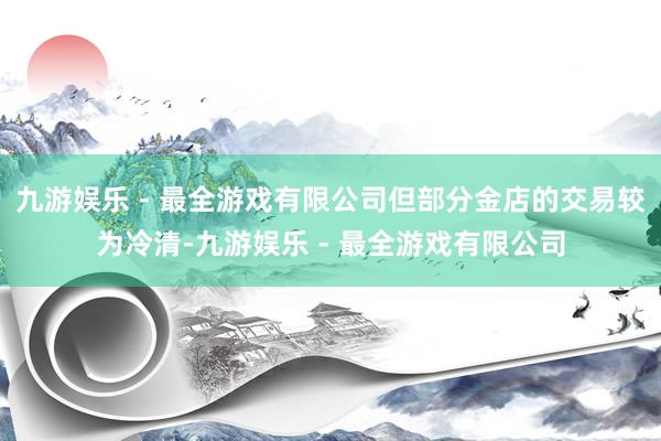 九游娱乐 - 最全游戏有限公司但部分金店的交易较为冷清-九游娱乐 - 最全游戏有限公司