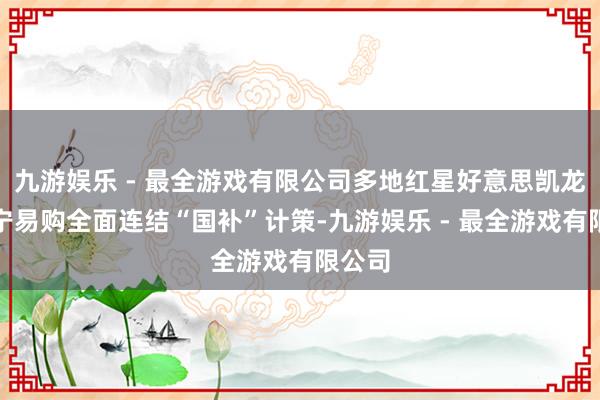 九游娱乐 - 最全游戏有限公司多地红星好意思凯龙、苏宁易购全面连结“国补”计策-九游娱乐 - 最全游戏有限公司