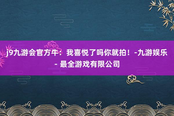 j9九游会官方牛：我喜悦了吗你就拍！-九游娱乐 - 最全游戏有限公司