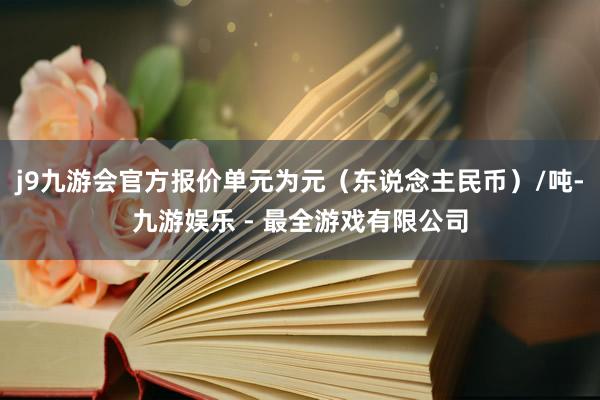 j9九游会官方报价单元为元（东说念主民币）/吨-九游娱乐 - 最全游戏有限公司