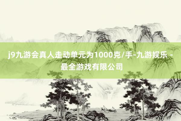 j9九游会真人走动单元为1000克/手-九游娱乐 - 最全游戏有限公司