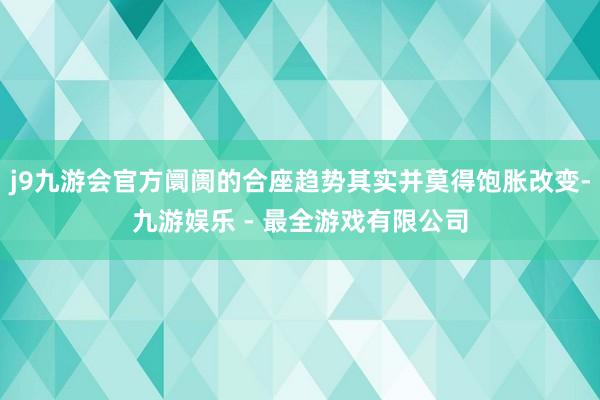 j9九游会官方阛阓的合座趋势其实并莫得饱胀改变-九游娱乐 - 最全游戏有限公司