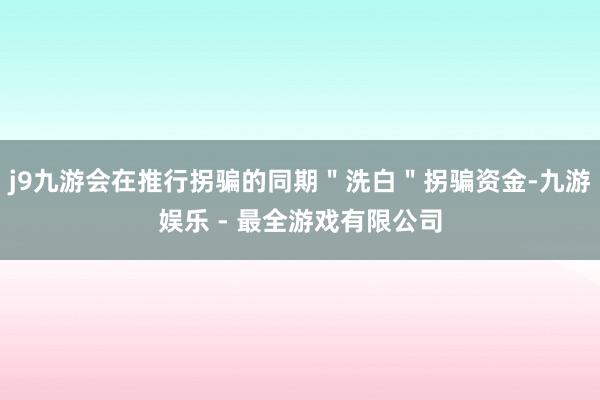 j9九游会在推行拐骗的同期＂洗白＂拐骗资金-九游娱乐 - 最全游戏有限公司