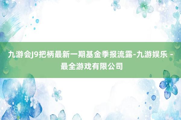 九游会J9把柄最新一期基金季报流露-九游娱乐 - 最全游戏有限公司