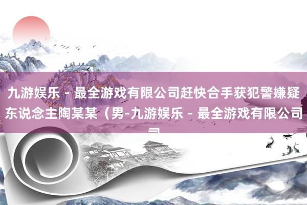 九游娱乐 - 最全游戏有限公司赶快合手获犯警嫌疑东说念主陶某某（男-九游娱乐 - 最全游戏有限公司