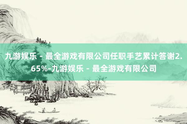 九游娱乐 - 最全游戏有限公司任职手艺累计答谢2.65%-九游娱乐 - 最全游戏有限公司