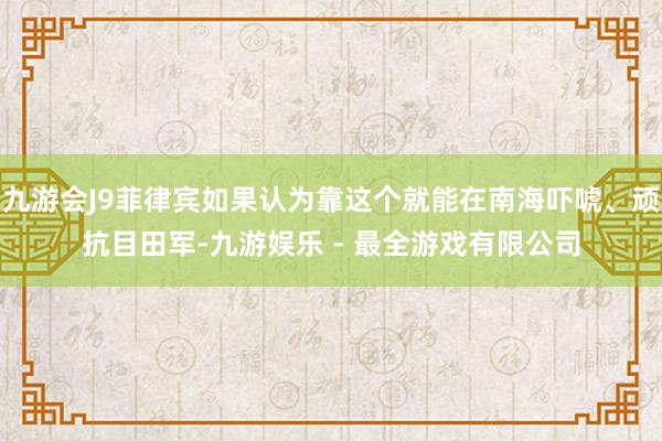 九游会J9菲律宾如果认为靠这个就能在南海吓唬、顽抗目田军-九游娱乐 - 最全游戏有限公司