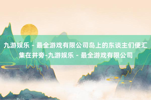 九游娱乐 - 最全游戏有限公司岛上的东谈主们便汇集在井旁-九游娱乐 - 最全游戏有限公司