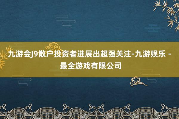 九游会J9散户投资者进展出超强关注-九游娱乐 - 最全游戏有限公司