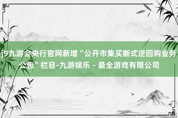 j9九游会央行官网新增“公开市集买断式逆回购业务公告”栏目-九游娱乐 - 最全游戏有限公司