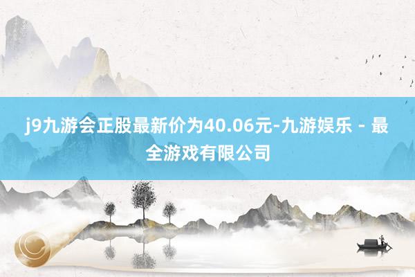 j9九游会正股最新价为40.06元-九游娱乐 - 最全游戏有限公司