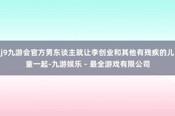 j9九游会官方男东谈主就让李创业和其他有残疾的儿童一起-九游娱乐 - 最全游戏有限公司