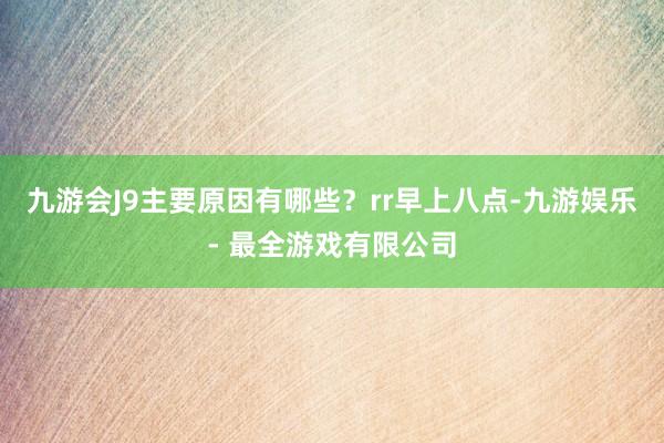 九游会J9主要原因有哪些？rr早上八点-九游娱乐 - 最全游戏有限公司