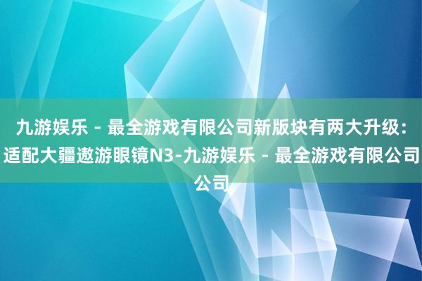 九游娱乐 - 最全游戏有限公司新版块有两大升级：适配大疆遨游眼镜N3-九游娱乐 - 最全游戏有限公司