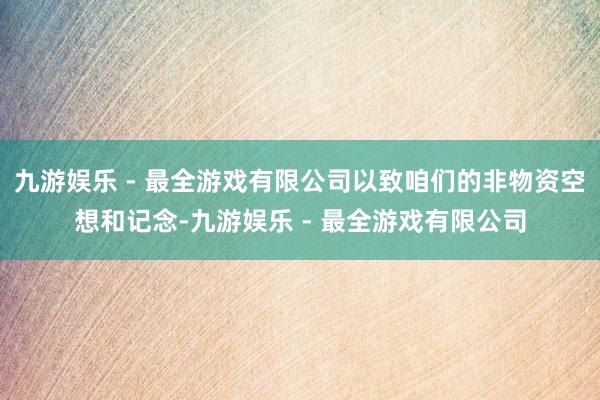 九游娱乐 - 最全游戏有限公司以致咱们的非物资空想和记念-九游娱乐 - 最全游戏有限公司