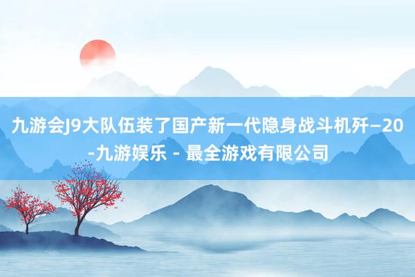 九游会J9大队伍装了国产新一代隐身战斗机歼—20-九游娱乐 - 最全游戏有限公司