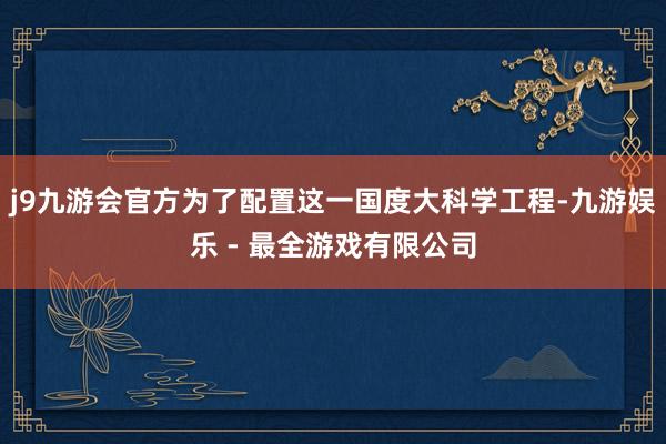 j9九游会官方为了配置这一国度大科学工程-九游娱乐 - 最全游戏有限公司