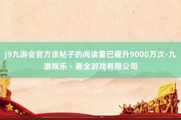 j9九游会官方该帖子的阅读量已擢升9000万次-九游娱乐 - 最全游戏有限公司