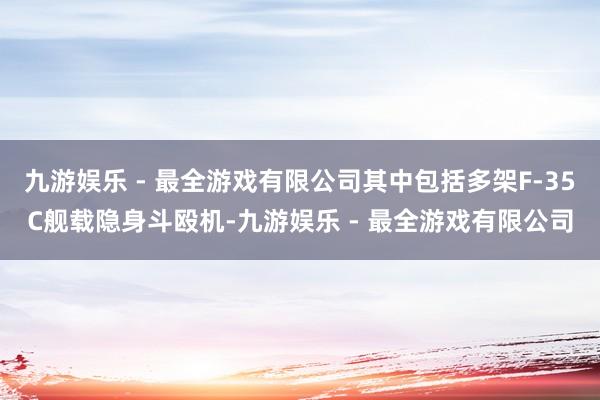 九游娱乐 - 最全游戏有限公司其中包括多架F-35C舰载隐身斗殴机-九游娱乐 - 最全游戏有限公司