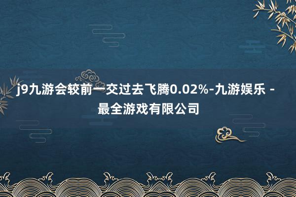 j9九游会较前一交过去飞腾0.02%-九游娱乐 - 最全游戏有限公司