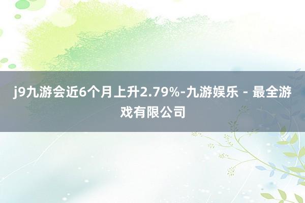 j9九游会近6个月上升2.79%-九游娱乐 - 最全游戏有限公司