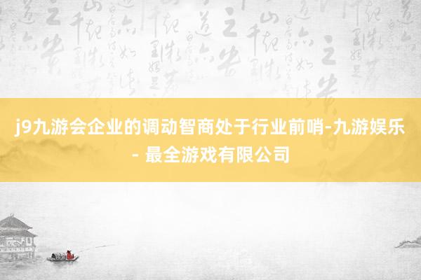 j9九游会企业的调动智商处于行业前哨-九游娱乐 - 最全游戏有限公司