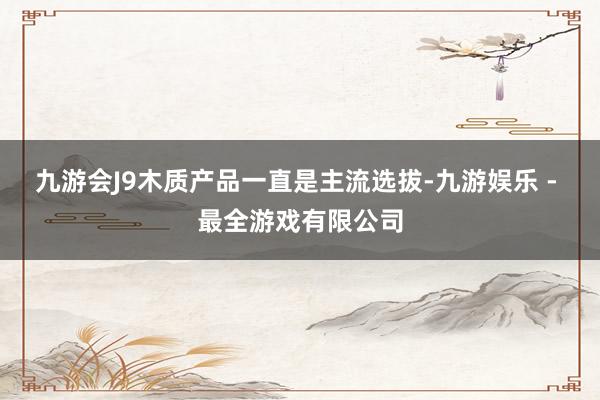 九游会J9木质产品一直是主流选拔-九游娱乐 - 最全游戏有限公司