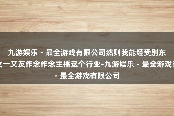 九游娱乐 - 最全游戏有限公司然则我能经受别东说念主女一又友作念作念主播这个行业-九游娱乐 - 最全游戏有限公司