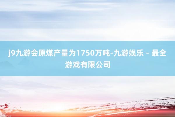 j9九游会原煤产量为1750万吨-九游娱乐 - 最全游戏有限公司