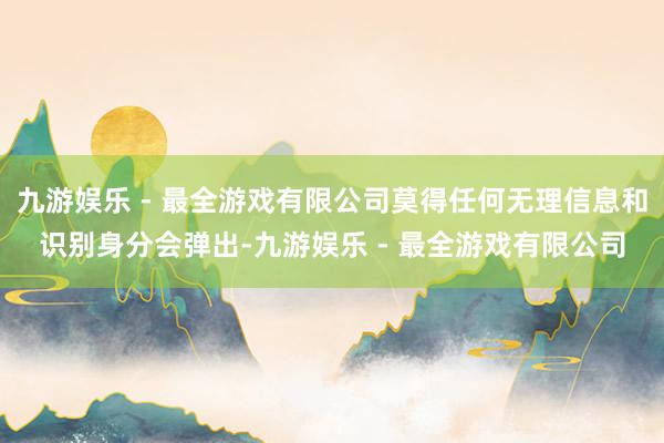 九游娱乐 - 最全游戏有限公司莫得任何无理信息和识别身分会弹出-九游娱乐 - 最全游戏有限公司