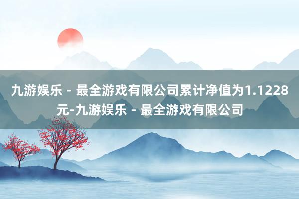 九游娱乐 - 最全游戏有限公司累计净值为1.1228元-九游娱乐 - 最全游戏有限公司