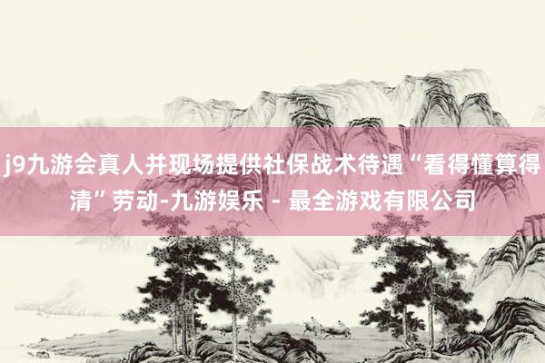 j9九游会真人并现场提供社保战术待遇“看得懂算得清”劳动-九游娱乐 - 最全游戏有限公司