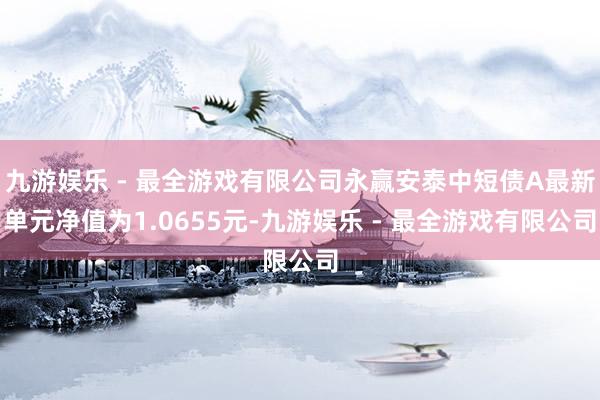 九游娱乐 - 最全游戏有限公司永赢安泰中短债A最新单元净值为1.0655元-九游娱乐 - 最全游戏有限公司