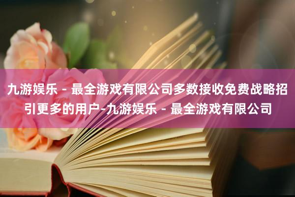 九游娱乐 - 最全游戏有限公司多数接收免费战略招引更多的用户-九游娱乐 - 最全游戏有限公司