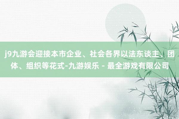 j9九游会迎接本市企业、社会各界以法东谈主、团体、组织等花式-九游娱乐 - 最全游戏有限公司