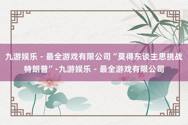 九游娱乐 - 最全游戏有限公司“莫得东谈主思挑战特朗普”-九游娱乐 - 最全游戏有限公司